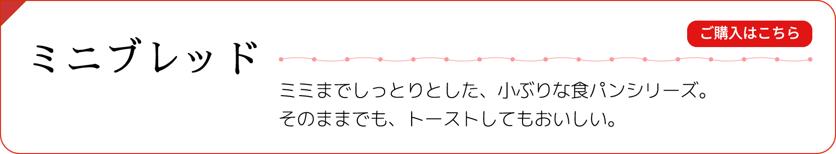 【ミニブレッド】ミミまでしっとりとした、小ぶりな食パンシリーズ。そのままでも、トーストしてもおいしい。