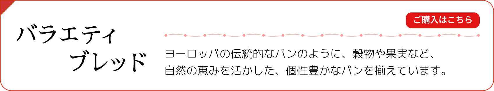 【バラエティブレッド】ヨーロッパの伝統的なパンのように、穀物や果実など、自然の恵みを活かした、個性豊かなパンを揃えています。